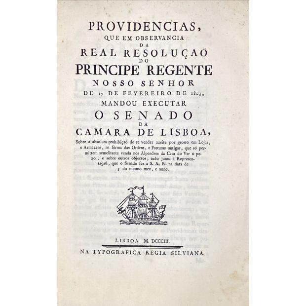 PROVIDENCIAS QUE EM OBSERVANCIA DA REAL RESOLUÇÃO DO PRINCIPE REGENTE NOSSO SENHOR DE 17 DE FEVEREIRO DE 1803, mandou executar o Senado da Camara de Lisboa, sobre a absoluta proibição de se vender azeite por grosso em Lojas, e Armazéns na forma das Ordens, e Posturas antigas, que só permitem semelhante venda nos Alpendres da Casa do Ver... 