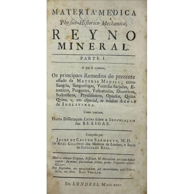 SARMENTO, Jacob de Castro. - MATERIA MEDICA PHYSICO-HISTORICO-MECHANICA, REYNO MINERAL. Parte I. A que se juntam remedios do prezente estado da materia medica; como sangria, sanguesugas, ventozas sarjadas, emeticos, purgantes, vesificatorios, diureticos, sudorificos, ptyalismicos opiados, quina e, em especial, as minhas Agoas de Inglaterra. Como também, huma dissertação latina sobre a inoculação das BEXIGAS. Junto com: DISSETATIO IN NOVAM, TUTAM, AC UTILEM METHODUM INOCULATIONIS, SEU TRANSP