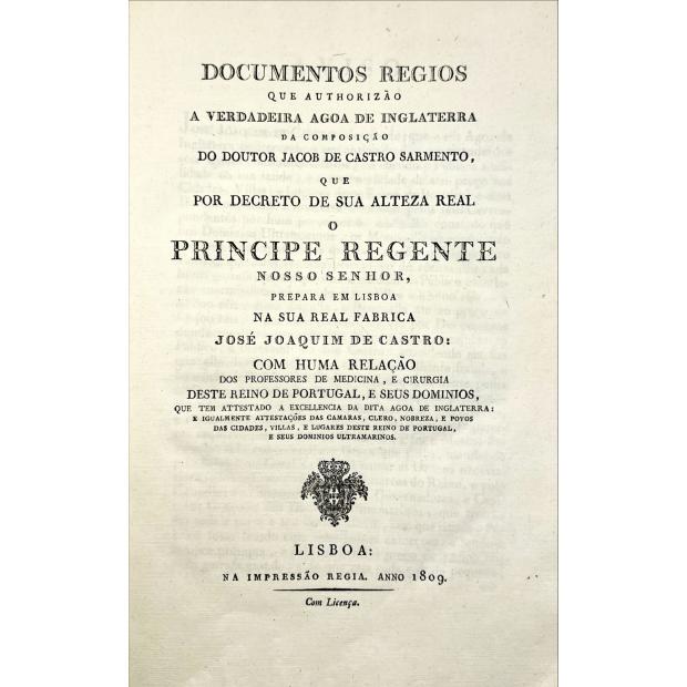 ÁGUAS DE INGLATERRA. - DOCUMENTOS REGIOS QUE AUTHORIZÃO A VERDADEIRA AGOA DE INGLATERRA da composição do Doutor Jacob de Castro Sarmento... Com huma relação dos professores de Medicina, e cirugia deste reino e Portugal, e seus dominios, que tem attestado a excelencia da dita agoa de inglaterra das camaras, clero, nobreza e povos das cidades, villas, e lugares deste reino de Portugal, me seus dominios ultramarinos. 