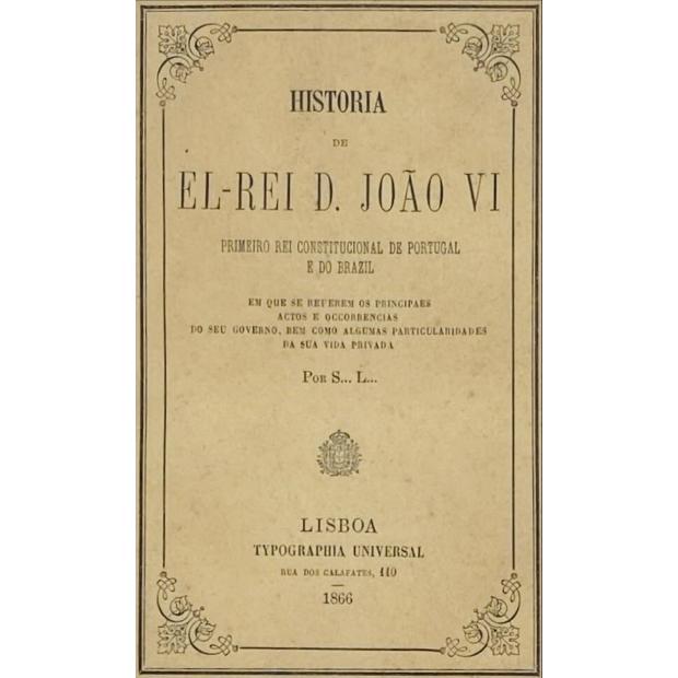 HISTORIA DE EL-REI D. JOÃO VI PRIMEIRO REI CONSTITUCIONAL DE PORTUGAL E DO BRAZIL. Em que se referem os principaes actos e occorrencias do seu governo, bem como algumas particularidades da sua vida privada. Por S... L... 